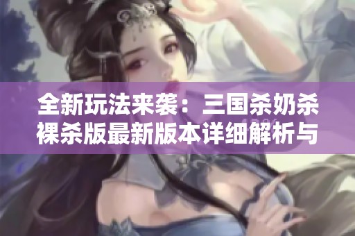 全新玩法来袭：三国杀奶杀裸杀版最新版本详细解析与攻略
