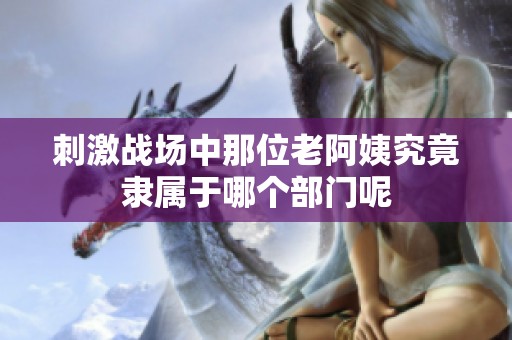 刺激战场中那位老阿姨究竟隶属于哪个部门呢
