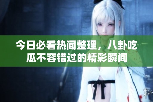 今日必看热闻整理，八卦吃瓜不容错过的精彩瞬间