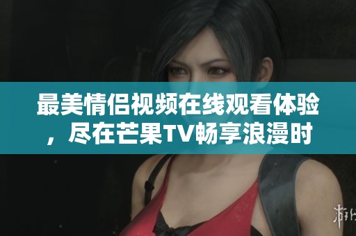 最美情侣视频在线观看体验，尽在芒果TV畅享浪漫时刻