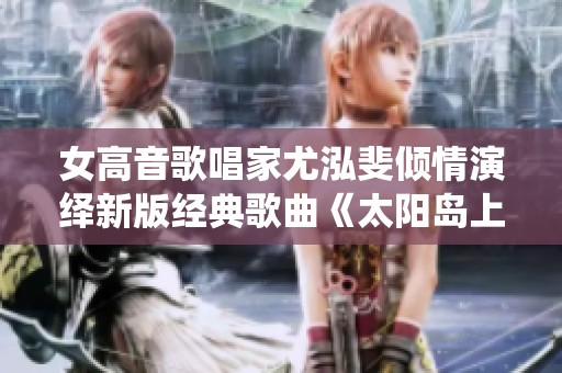 女高音歌唱家尤泓斐倾情演绎新版经典歌曲《太阳岛上》