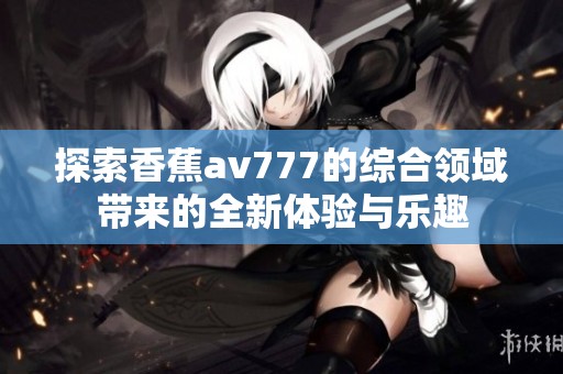 探索香蕉av777的综合领域带来的全新体验与乐趣