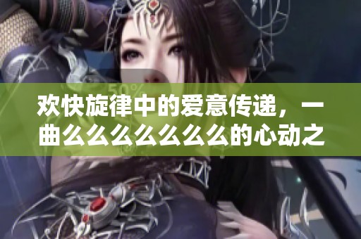 欢快旋律中的爱意传递，一曲么么么么么么么的心动之旅