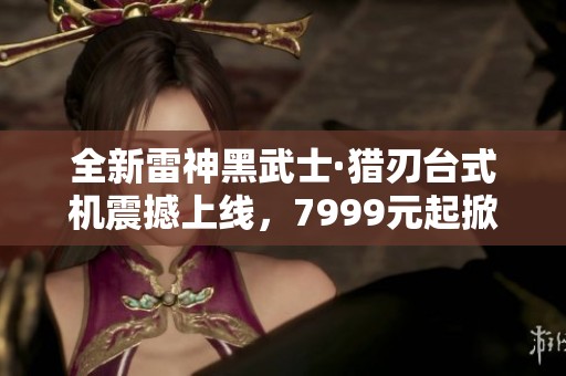 全新雷神黑武士·猎刃台式机震撼上线，7999元起掀起游戏革命！