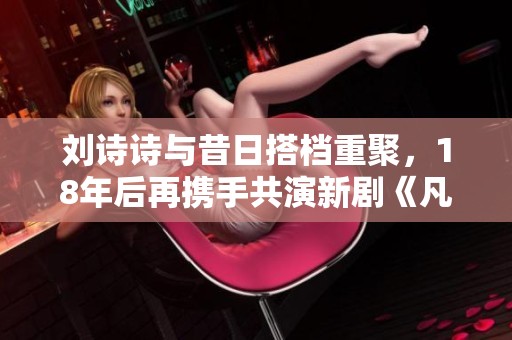 刘诗诗与昔日搭档重聚，18年后再携手共演新剧《凡人歌》
