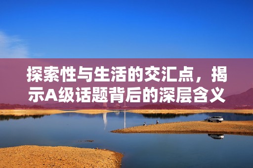 探索性与生活的交汇点，揭示A级话题背后的深层含义