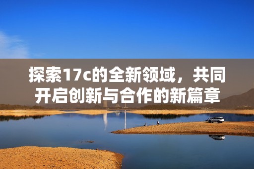 探索17c的全新领域，共同开启创新与合作的新篇章