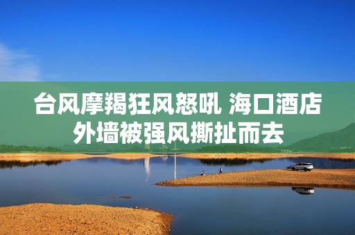 台风摩羯狂风怒吼 海口酒店外墙被强风撕扯而去