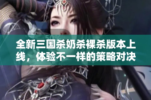 全新三国杀奶杀裸杀版本上线，体验不一样的策略对决