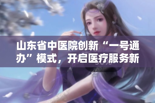 山东省中医院创新“一号通办”模式，开启医疗服务新篇章