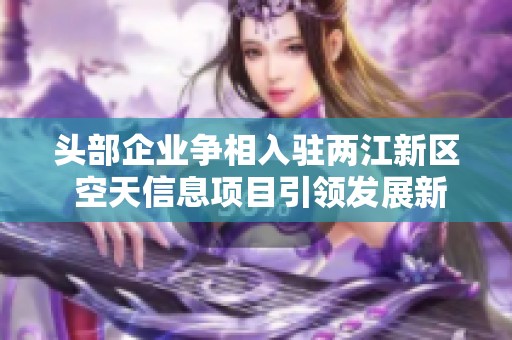 头部企业争相入驻两江新区 空天信息项目引领发展新机遇