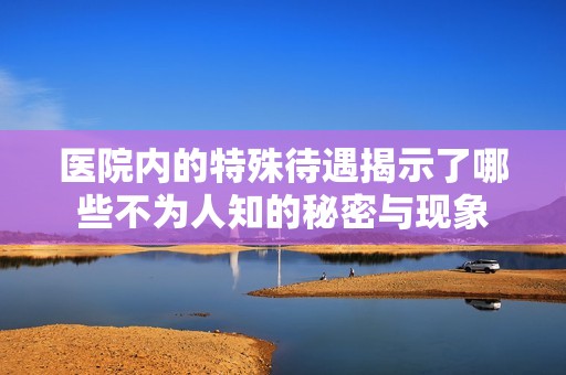 医院内的特殊待遇揭示了哪些不为人知的秘密与现象