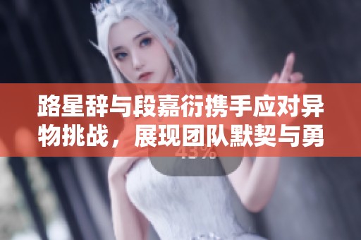 路星辞与段嘉衍携手应对异物挑战，展现团队默契与勇气