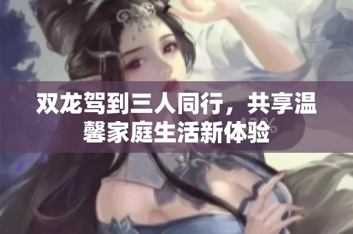 双龙驾到三人同行，共享温馨家庭生活新体验