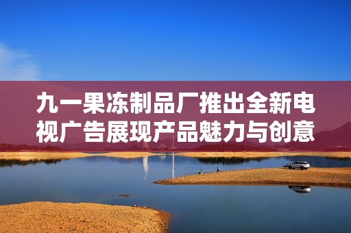 九一果冻制品厂推出全新电视广告展现产品魅力与创意