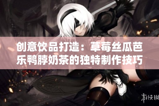 创意饮品打造：草莓丝瓜芭乐鸭脖奶茶的独特制作技巧