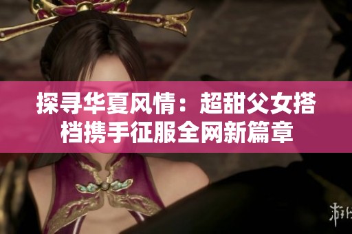 探寻华夏风情：超甜父女搭档携手征服全网新篇章