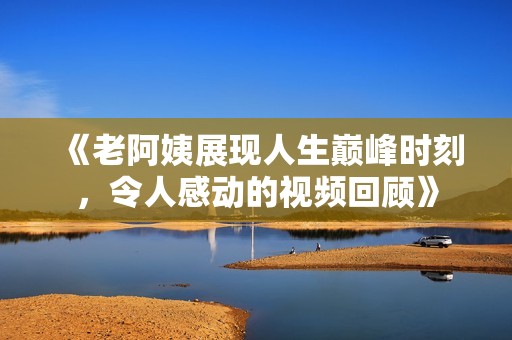 《老阿姨展现人生巅峰时刻，令人感动的视频回顾》