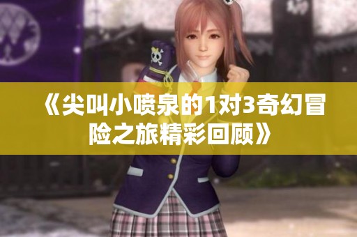 《尖叫小喷泉的1对3奇幻冒险之旅精彩回顾》