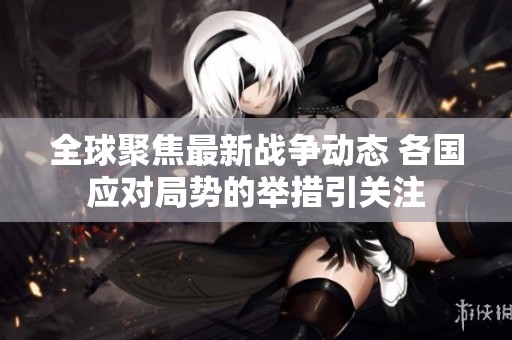 全球聚焦最新战争动态 各国应对局势的举措引关注