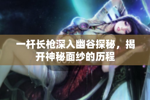 一杆长枪深入幽谷探秘，揭开神秘面纱的历程