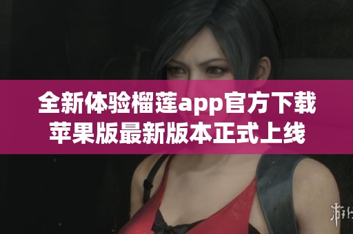 全新体验榴莲app官方下载苹果版最新版本正式上线