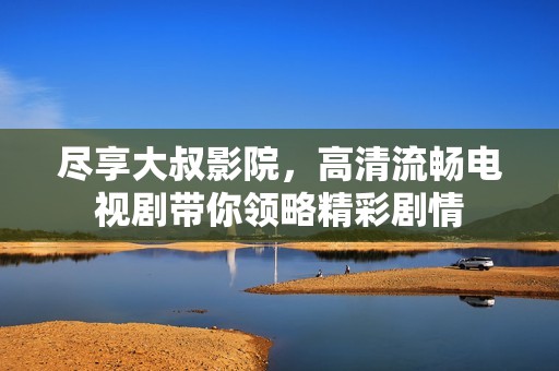 尽享大叔影院，高清流畅电视剧带你领略精彩剧情