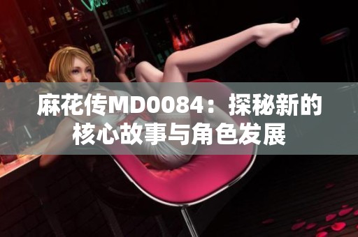 麻花传MD0084：探秘新的核心故事与角色发展
