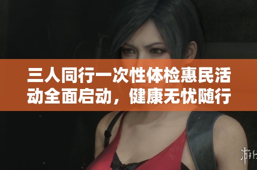 三人同行一次性体检惠民活动全面启动，健康无忧随行