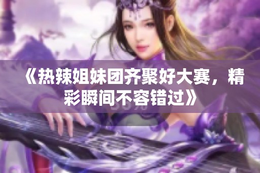 《热辣姐妹团齐聚好大赛，精彩瞬间不容错过》
