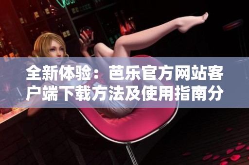 全新体验：芭乐官方网站客户端下载方法及使用指南分享