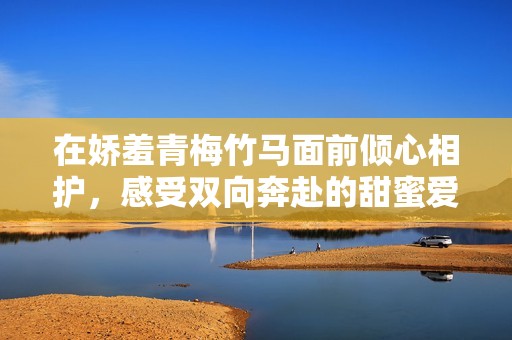 在娇羞青梅竹马面前倾心相护，感受双向奔赴的甜蜜爱情