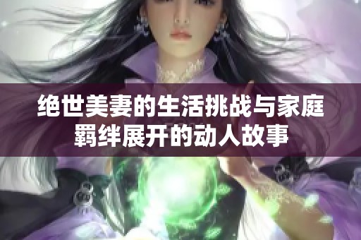 绝世美妻的生活挑战与家庭羁绊展开的动人故事