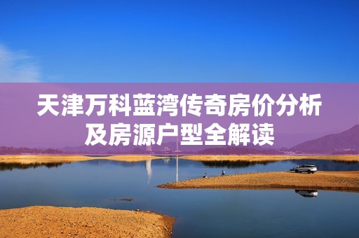 天津万科蓝湾传奇房价分析及房源户型全解读