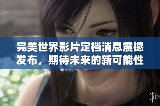 完美世界影片定档消息震撼发布，期待未来的新可能性