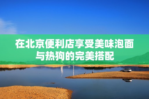 在北京便利店享受美味泡面与热狗的完美搭配