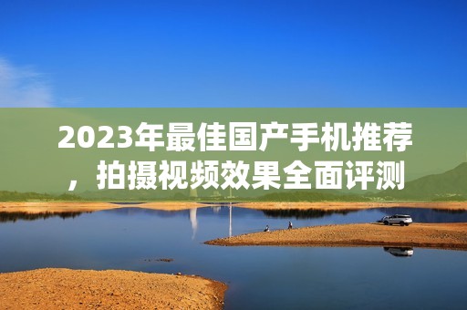 2023年最佳国产手机推荐，拍摄视频效果全面评测