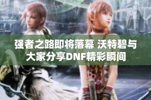 强者之路即将落幕 沃特碧与大家分享DNF精彩瞬间