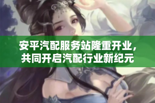 安平汽配服务站隆重开业，共同开启汽配行业新纪元