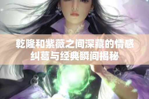 乾隆和紫薇之间深藏的情感纠葛与经典瞬间揭秘
