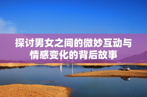 探讨男女之间的微妙互动与情感变化的背后故事