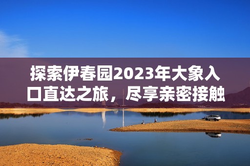 探索伊春园2023年大象入口直达之旅，尽享亲密接触乐趣