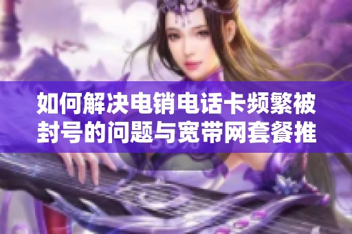 如何解决电销电话卡频繁被封号的问题与宽带网套餐推荐
