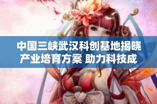 中国三峡武汉科创基地揭晓产业培育方案 助力科技成果转化升级