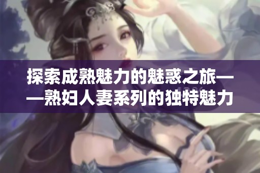 探索成熟魅力的魅惑之旅——熟妇人妻系列的独特魅力之解读