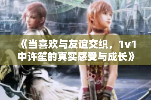 《当喜欢与友谊交织，1v1中许笙的真实感受与成长》