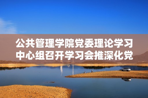 公共管理学院党委理论学习中心组召开学习会推深化党建工作