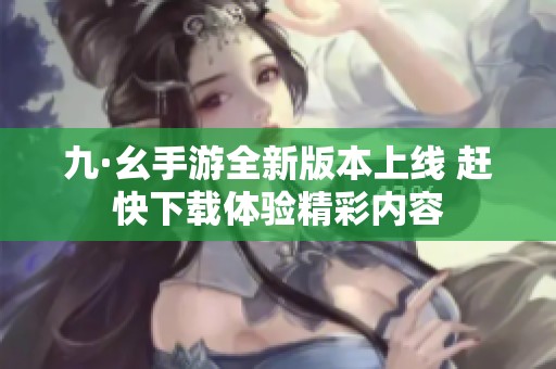 九·幺手游全新版本上线 赶快下载体验精彩内容
