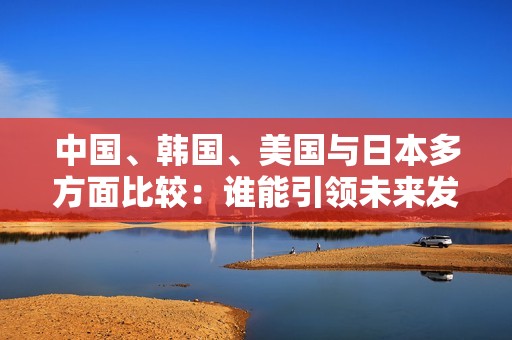 中国、韩国、美国与日本多方面比较：谁能引领未来发展？