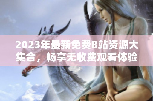 2023年最新免费B站资源大集合，畅享无收费观看体验